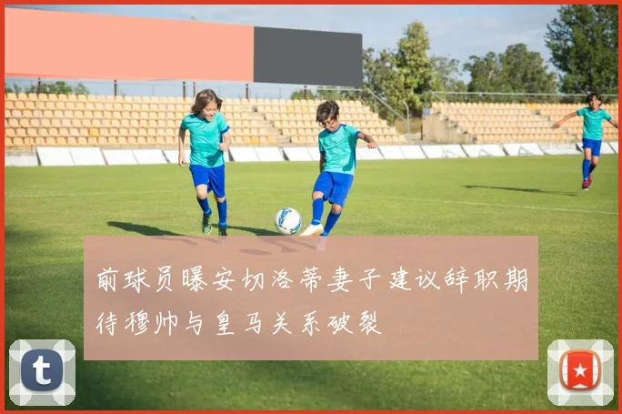 前球员曝安切洛蒂妻子建议辞职期待穆帅与皇马关系破裂