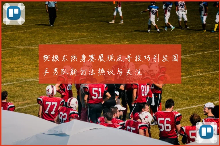 樊振东热身赛展现反手技巧引发国乒男队新打法热议与关注
